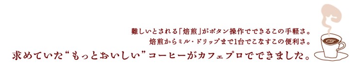 難しいとされる「焙煎」がボタン操作でできるこの手軽さ。焙煎からミル・ドリップまで1台でこなすこの便利さ。求めていた”もっとおいしい”コーヒーがカフェプロでできました。