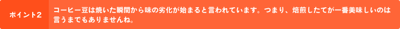 ポイント2 コーヒー豆は焼いた瞬間から味の劣化が始まると言われています。つまり、焙煎したてが一番美味しいのは言うまでもありませんね。